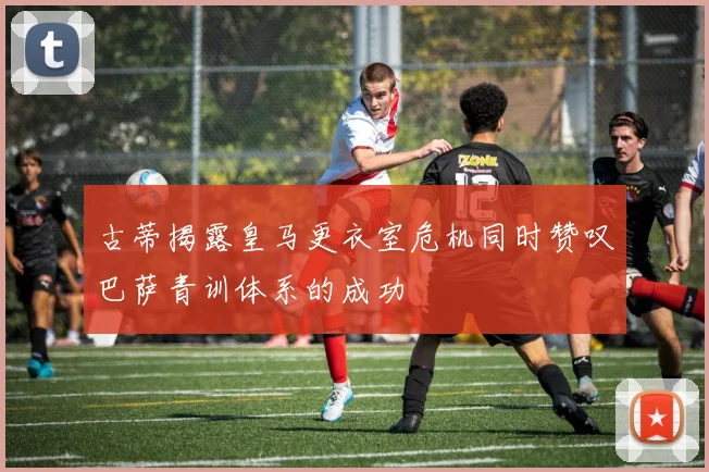 古蒂揭露皇马更衣室危机同时赞叹巴萨青训体系的成功