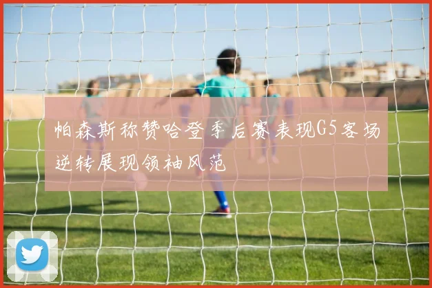 帕森斯称赞哈登季后赛表现G5客场逆转展现领袖风范