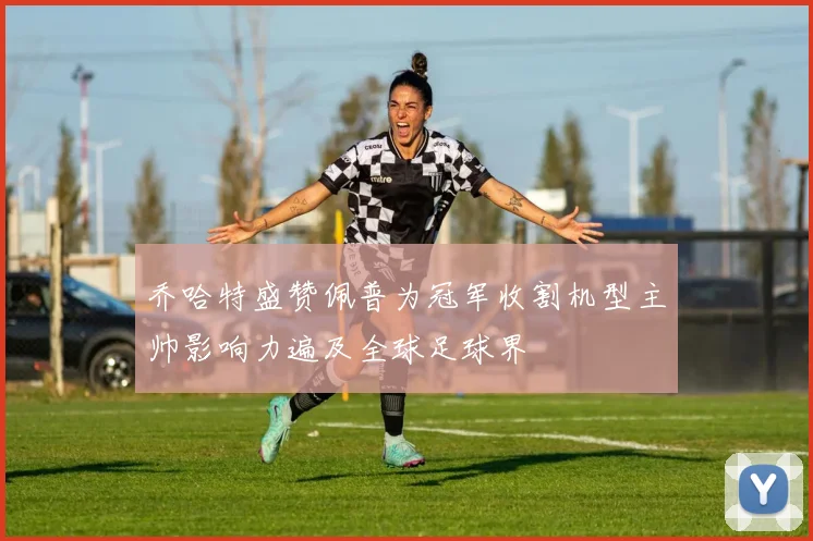 乔哈特盛赞佩普为冠军收割机型主帅影响力遍及全球足球界