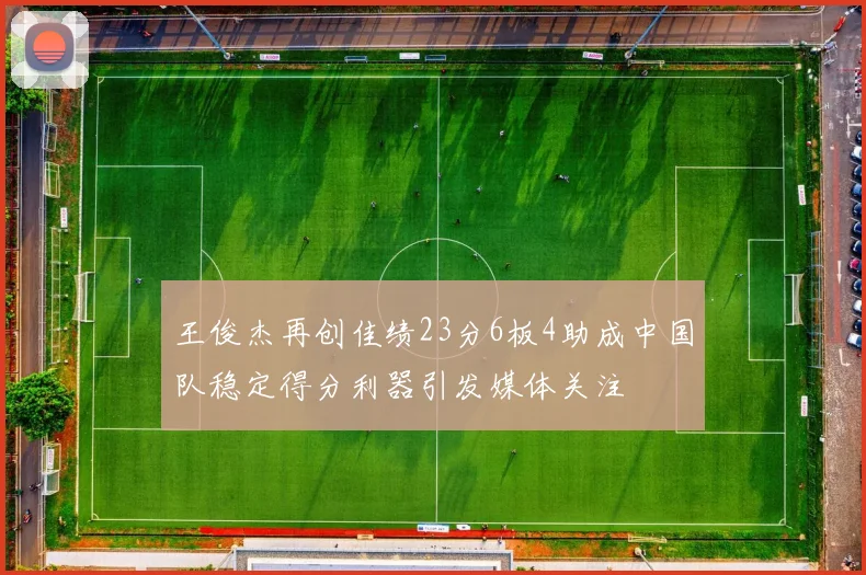 王俊杰再创佳绩23分6板4助成中国队稳定得分利器引发媒体关注
