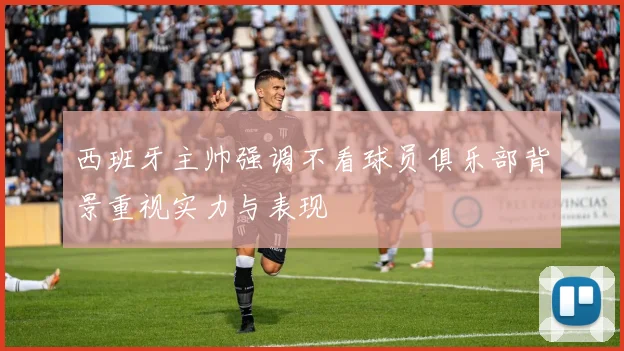 西班牙主帅强调不看球员俱乐部背景重视实力与表现
