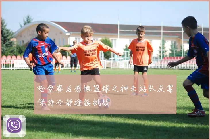 哈登赛后感慨篮球之神未站队友需保持冷静迎接挑战