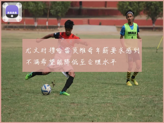 尤文对穆哈雷莫维奇年薪要求感到不满希望能降低至合理水平