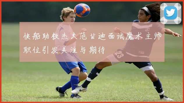 快船助教杰夫范甘迪面试魔术主帅职位引发关注与期待